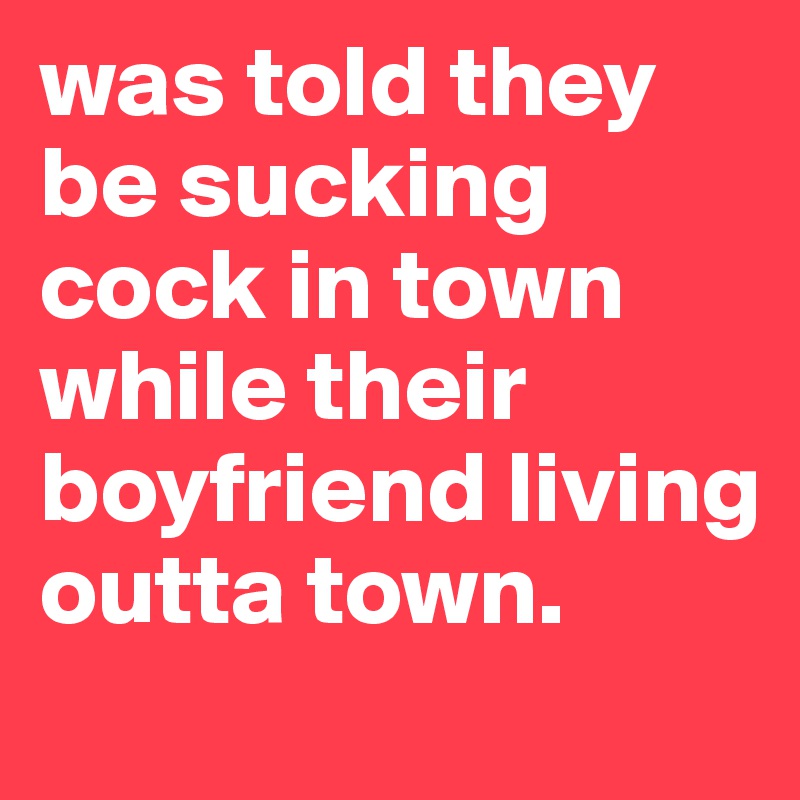 was told they be sucking cock in town while their boyfriend living outta town.