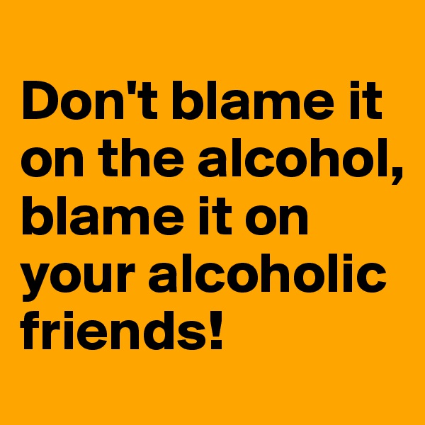 
Don't blame it on the alcohol, blame it on your alcoholic friends!