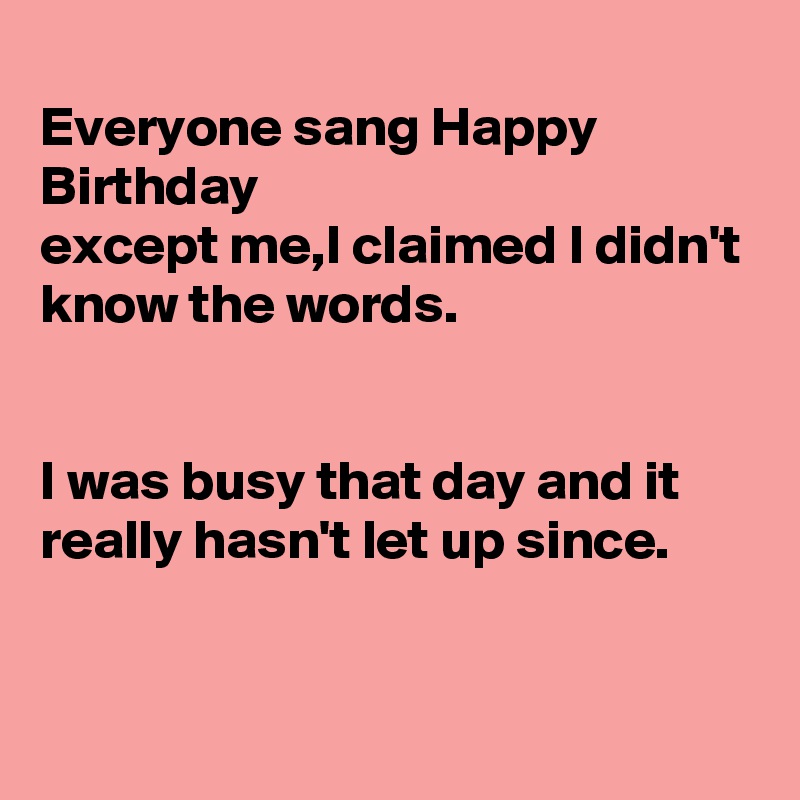 
Everyone sang Happy Birthday
except me,I claimed I didn't know the words.


I was busy that day and it really hasn't let up since.


