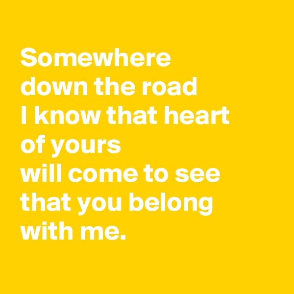 
 Somewhere
 down the road 
 I know that heart
 of yours
 will come to see 
 that you belong
 with me.
