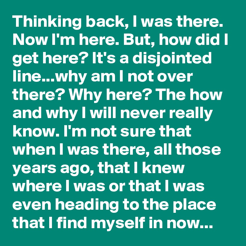 Thinking back, I was there. Now I'm here. But, how did I get here? It's a disjointed line...why am I not over there? Why here? The how and why I will never really know. I'm not sure that when I was there, all those years ago, that I knew where I was or that I was even heading to the place that I find myself in now...