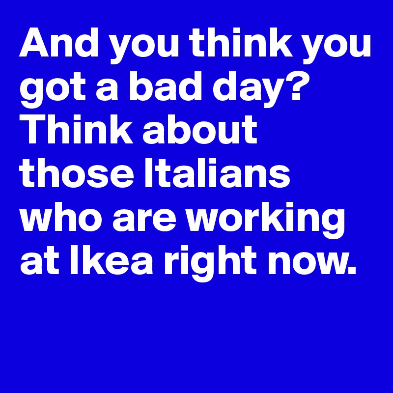 And you think you got a bad day? 
Think about those Italians who are working at Ikea right now. 
