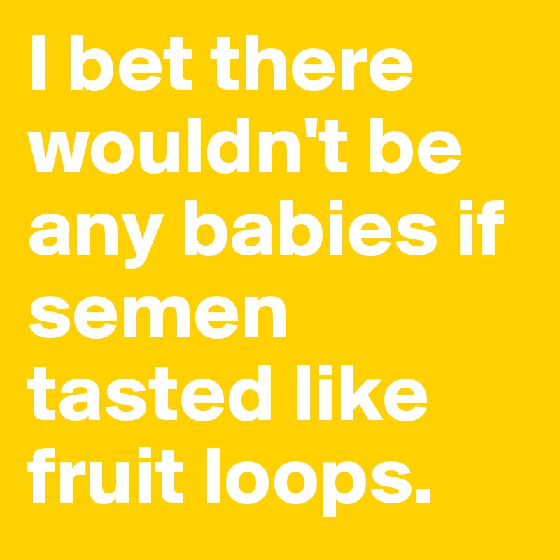 I bet there wouldn't be any babies if semen tasted like fruit loops.