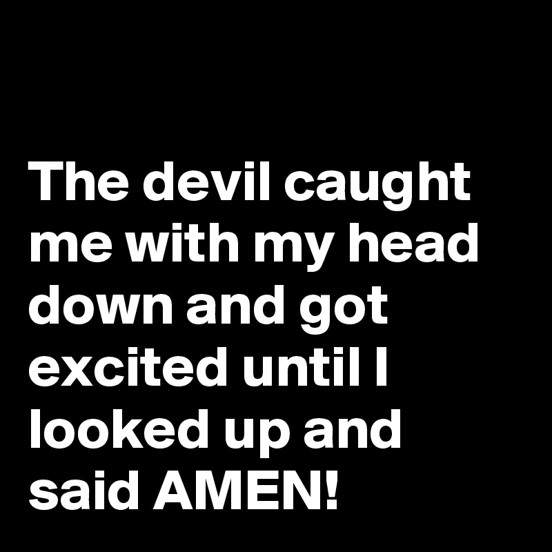 

The devil caught me with my head down and got excited until I looked up and said AMEN!