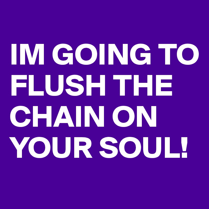 
IM GOING TO FLUSH THE CHAIN ON YOUR SOUL!