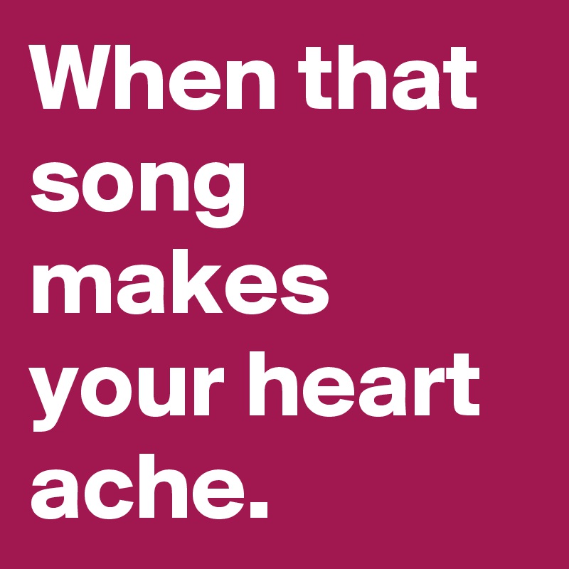 When that song makes your heart ache.