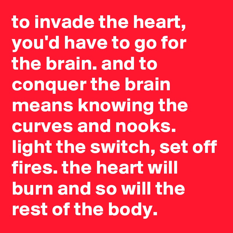 to invade the heart, you'd have to go for the brain. and to conquer the brain means knowing the curves and nooks. light the switch, set off fires. the heart will burn and so will the rest of the body.