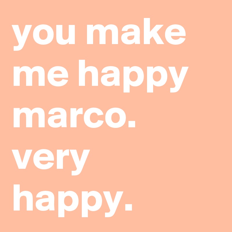 you make me happy marco. very happy.