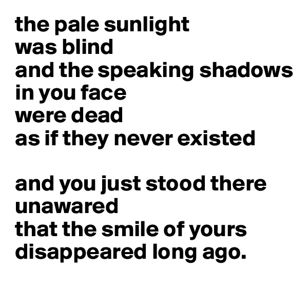 the pale sunlight
was blind
and the speaking shadows
in you face
were dead
as if they never existed

and you just stood there
unawared 
that the smile of yours
disappeared long ago.