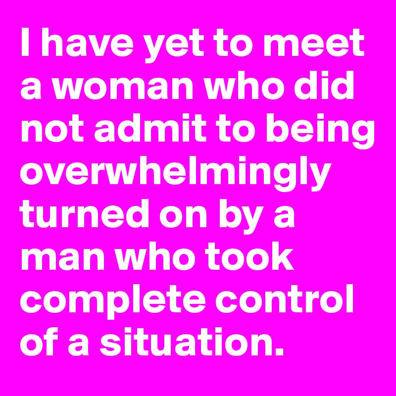 I have yet to meet a woman who did not admit to being overwhelmingly turned on by a man who took complete control of a situation.
