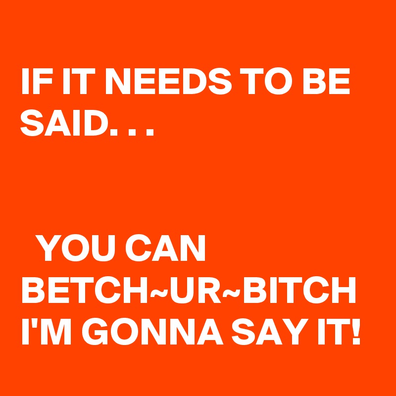 
IF IT NEEDS TO BE SAID. . .


  YOU CAN BETCH~UR~BITCH I'M GONNA SAY IT!