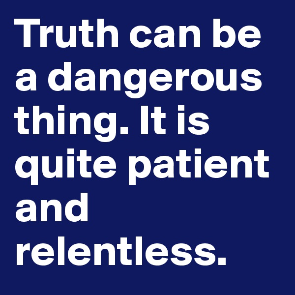 Truth can be a dangerous thing. It is quite patient and relentless.