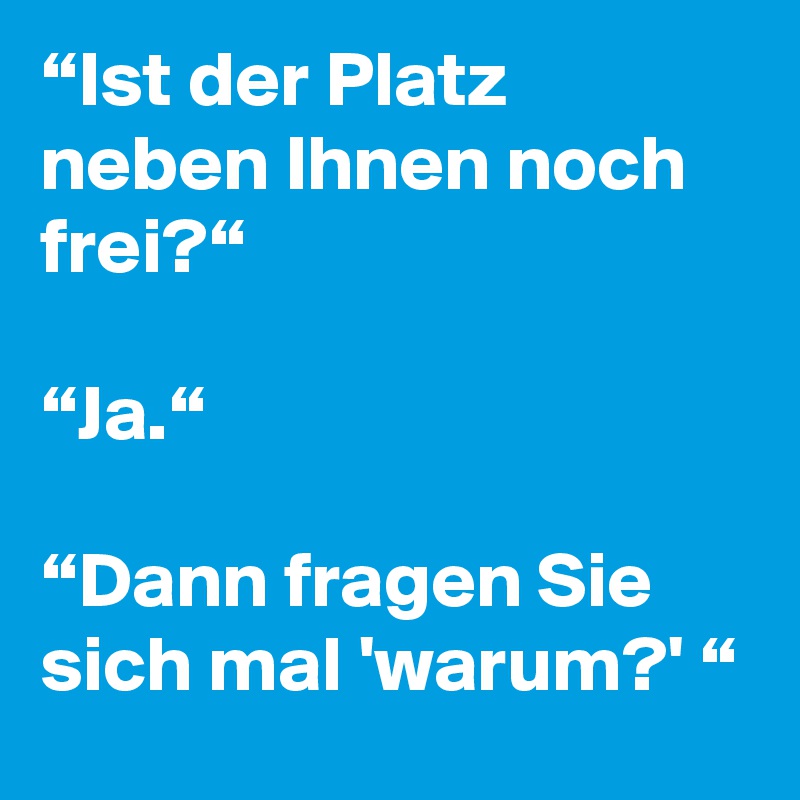 “Ist der Platz neben Ihnen noch frei?“

“Ja.“

“Dann fragen Sie sich mal 'warum?' “