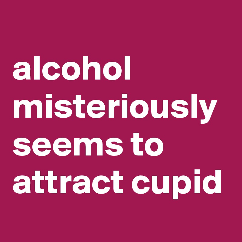 
alcohol misteriously seems to attract cupid