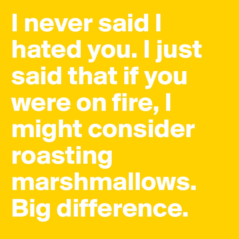 I never said I hated you. I just said that if you were on fire, I might consider roasting marshmallows.
Big difference.