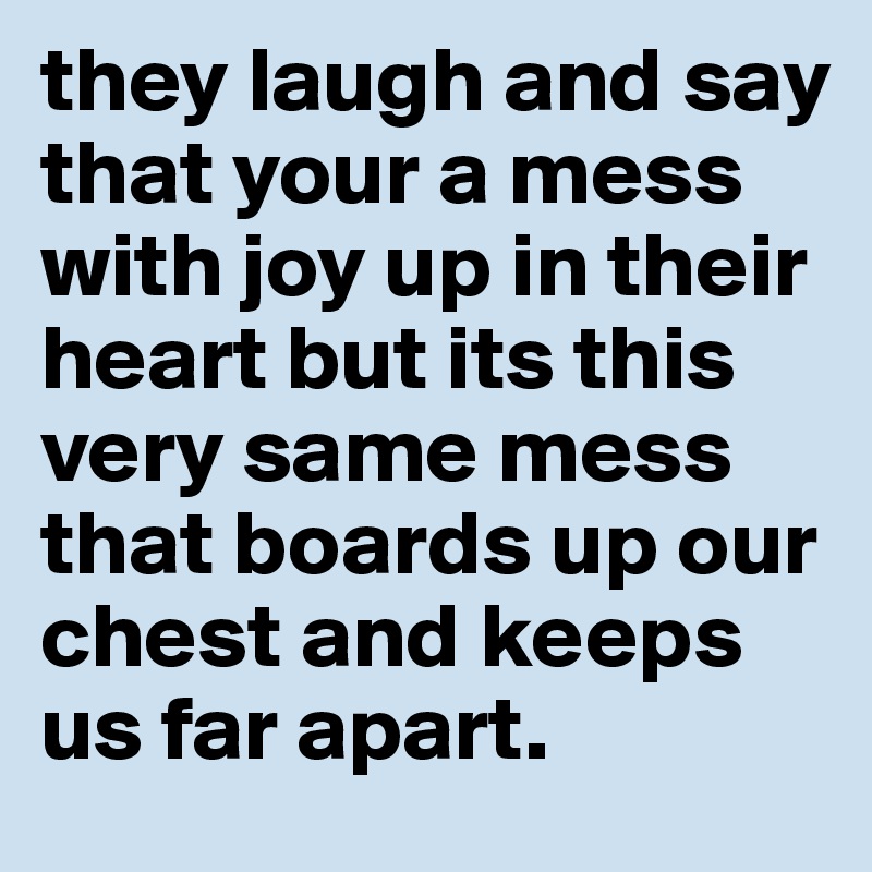 they laugh and say that your a mess with joy up in their heart but its this very same mess that boards up our chest and keeps us far apart.