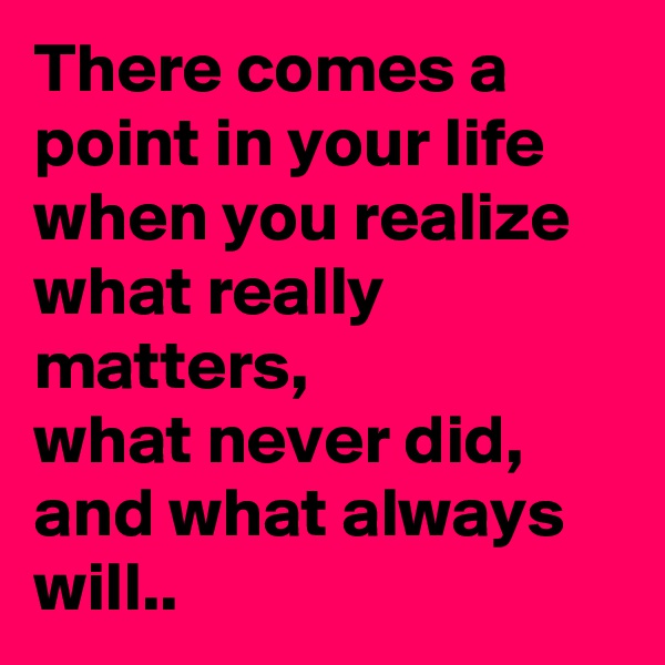 There comes a point in your life when you realize what really matters, 
what never did, 
and what always will..