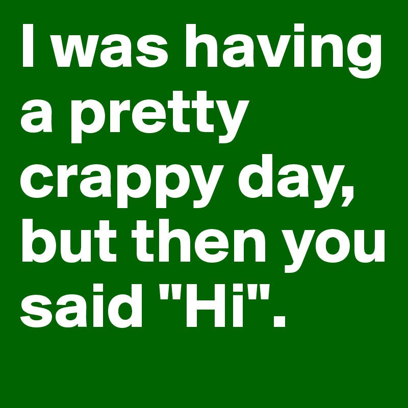 I was having a pretty crappy day, but then you said "Hi".