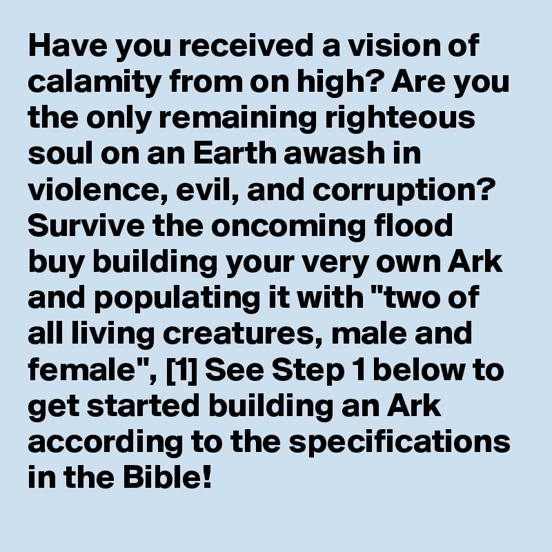 Have you received a vision of calamity from on high? Are you the only remaining righteous soul on an Earth awash in violence, evil, and corruption? Survive the oncoming flood buy building your very own Ark and populating it with "two of all living creatures, male and female", [1] See Step 1 below to get started building an Ark according to the specifications in the Bible!