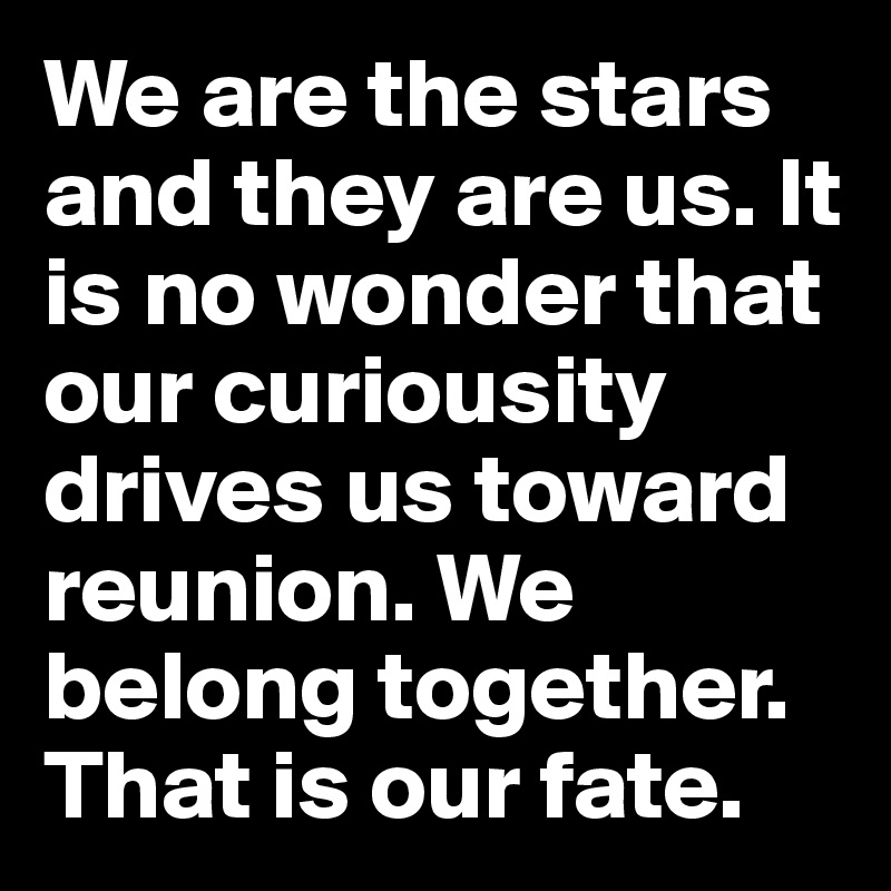 We are the stars and they are us. It is no wonder that our curiousity drives us toward reunion. We belong together. That is our fate.