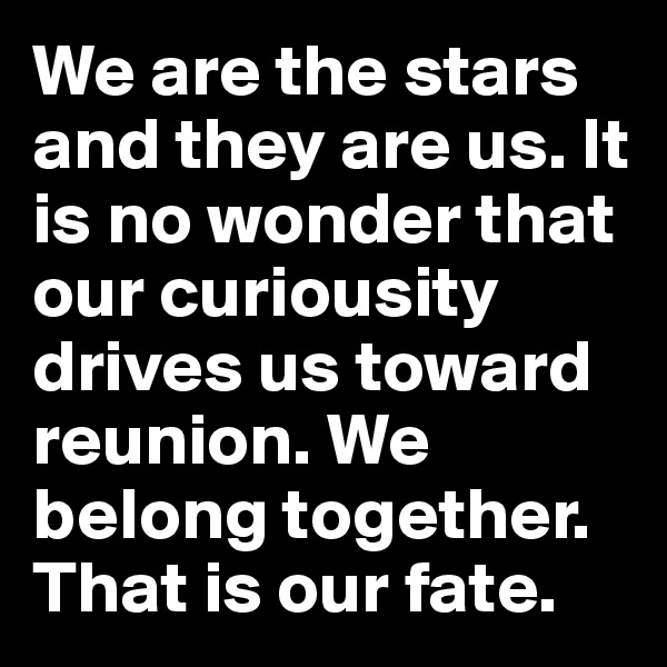 We are the stars and they are us. It is no wonder that our curiousity drives us toward reunion. We belong together. That is our fate.