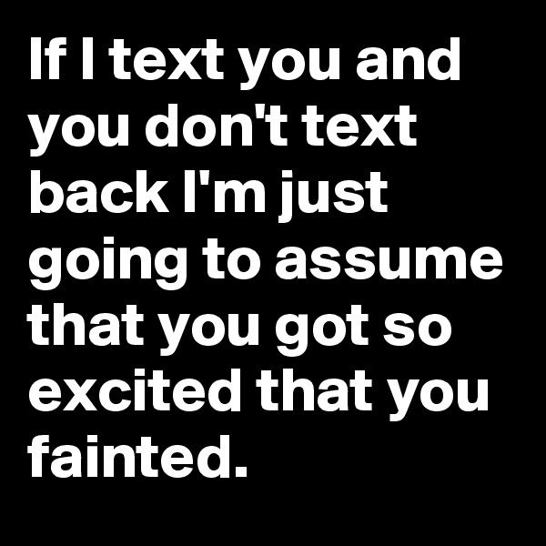 If I text you and you don't text back I'm just going to assume that you got so excited that you fainted.