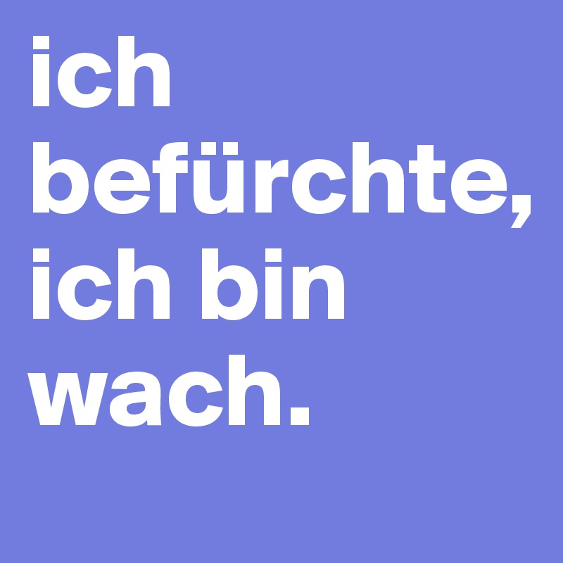 ich befürchte,
ich bin wach.