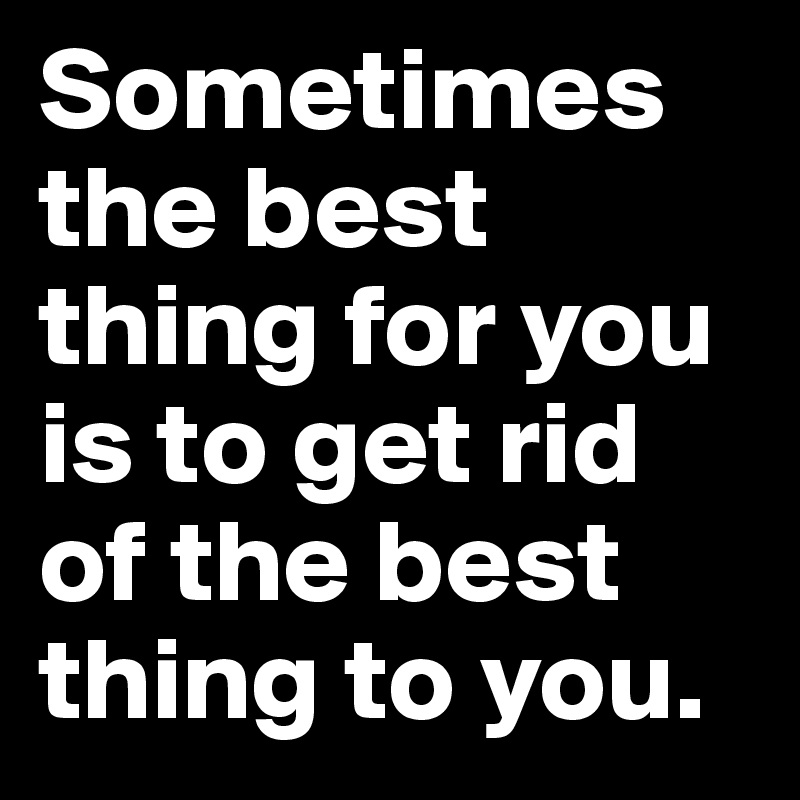 Sometimes the best thing for you is to get rid of the best thing to you.