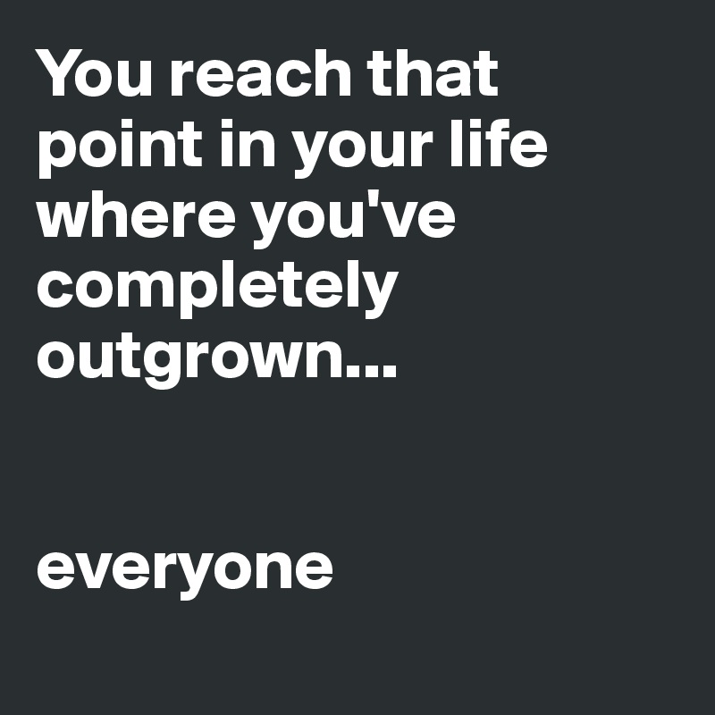 You reach that point in your life where you've completely outgrown ...