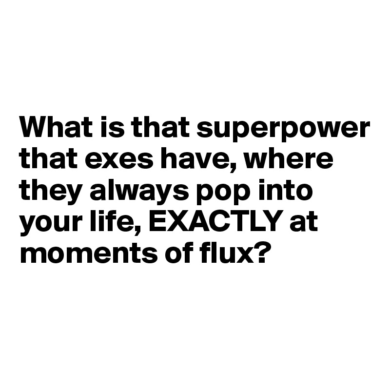 


What is that superpower that exes have, where they always pop into your life, EXACTLY at moments of flux?

