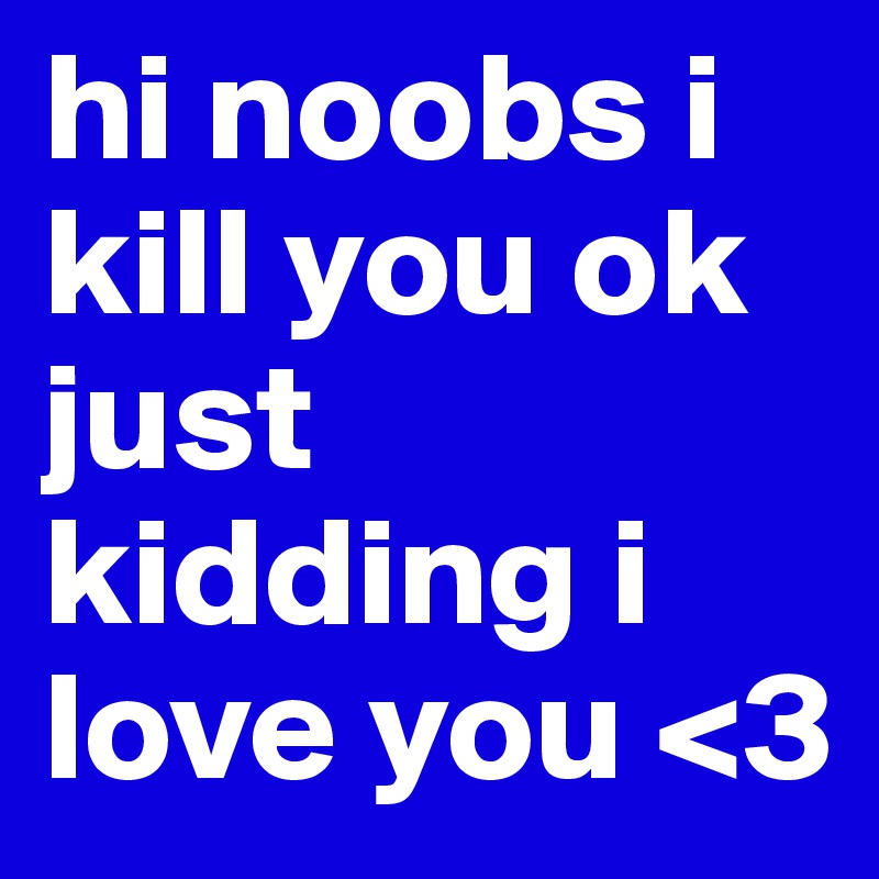 hi noobs i kill you ok just kidding i love you <3