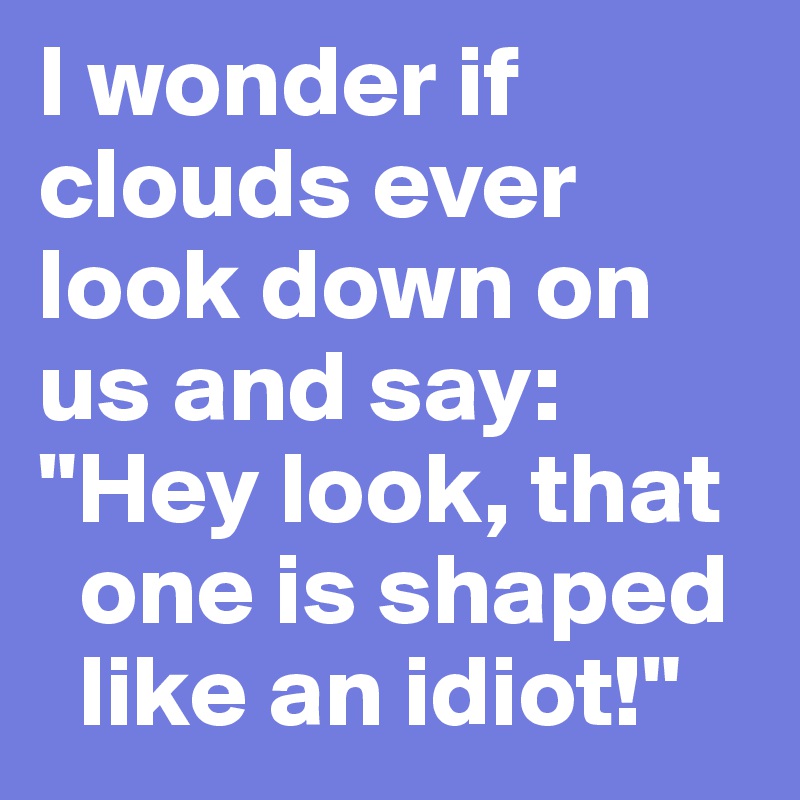 I wonder if clouds ever look down on us and say: "Hey look, that  
  one is shaped  
  like an idiot!"
