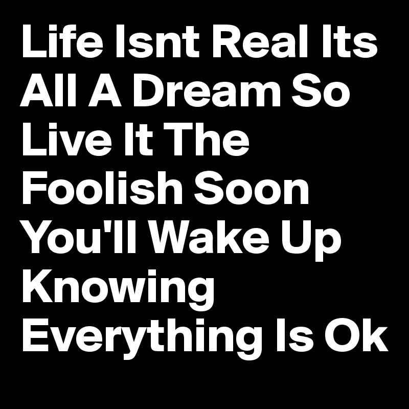 Life Isnt Real Its All A Dream So Live It The Foolish Soon You'll Wake Up Knowing Everything Is Ok 