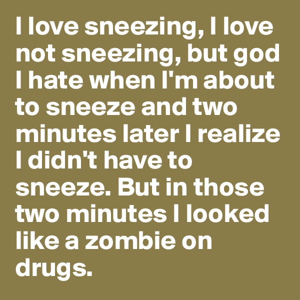 I love sneezing, I love not sneezing, but god I hate when I'm about to sneeze and two minutes later I realize I didn't have to sneeze. But in those two minutes I looked like a zombie on drugs.