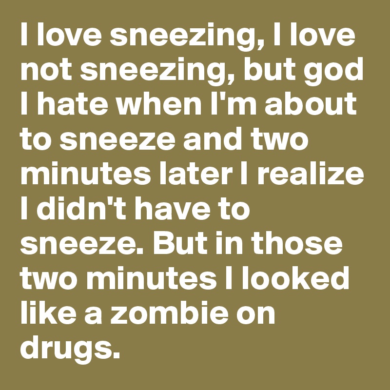 I love sneezing, I love not sneezing, but god I hate when I'm about to sneeze and two minutes later I realize I didn't have to sneeze. But in those two minutes I looked like a zombie on drugs.