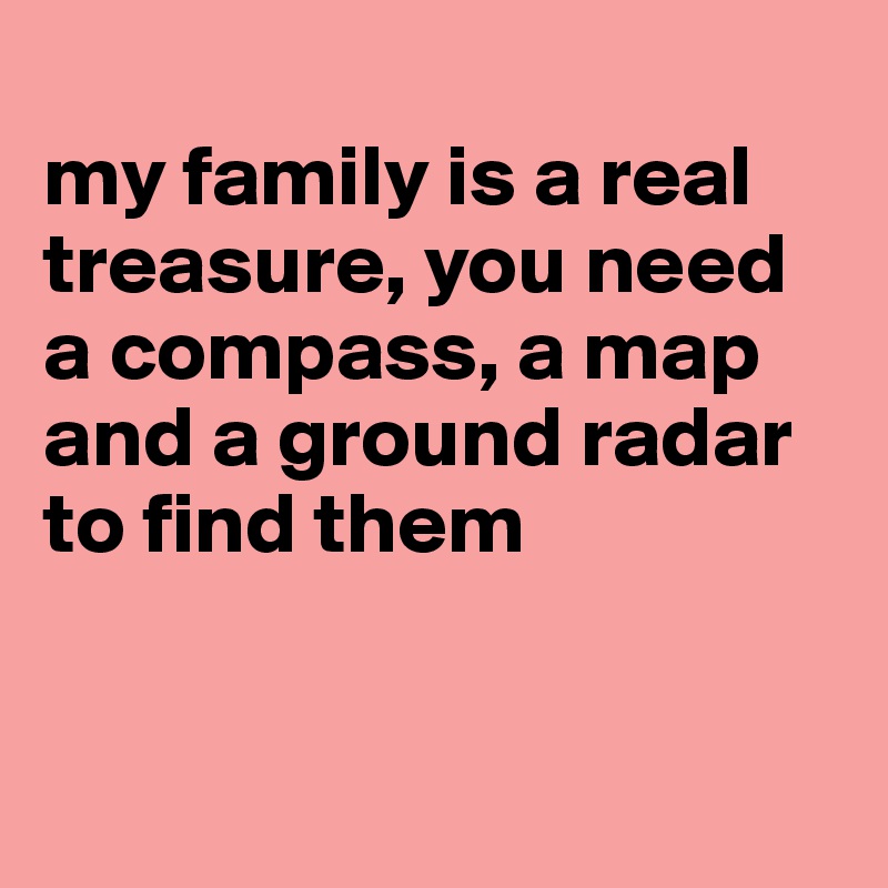 
my family is a real treasure, you need a compass, a map and a ground radar to find them


