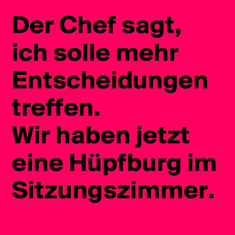 Der Chef sagt, ich solle mehr Entscheidungen treffen.
Wir haben jetzt eine Hüpfburg im Sitzungszimmer.