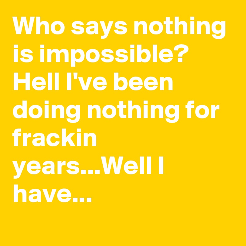 Who says nothing is impossible? Hell I've been doing nothing for frackin years...Well I have...