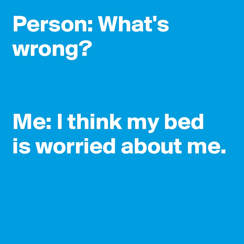 Person: What's wrong?


Me: I think my bed is worried about me.

