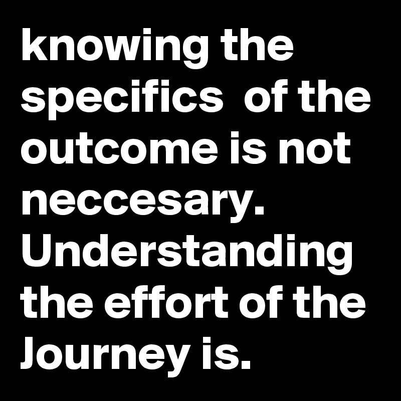 knowing the  specifics  of the outcome is not neccesary. Understanding the effort of the Journey is.