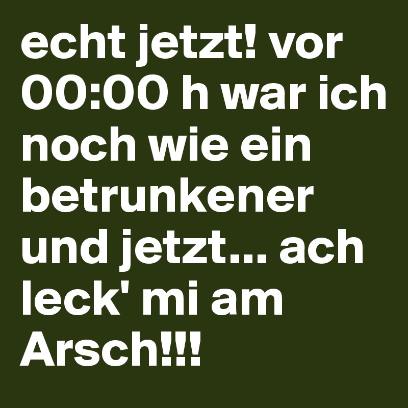 echt jetzt! vor 00:00 h war ich noch wie ein betrunkener und jetzt... ach leck' mi am Arsch!!!