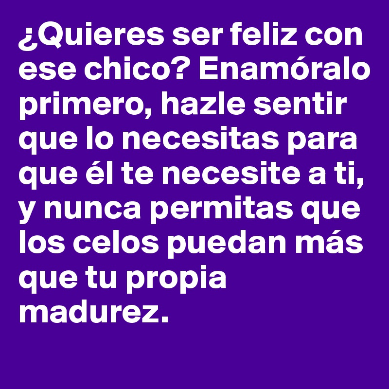 ¿Quieres ser feliz con ese chico? Enamóralo primero, hazle sentir que lo necesitas para que él te necesite a ti, y nunca permitas que los celos puedan más que tu propia madurez.