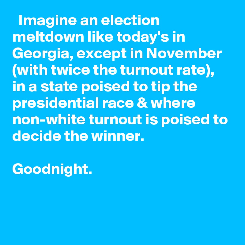   Imagine an election meltdown like today's in Georgia, except in November (with twice the turnout rate), in a state poised to tip the presidential race & where non-white turnout is poised to decide the winner. 

Goodnight.
