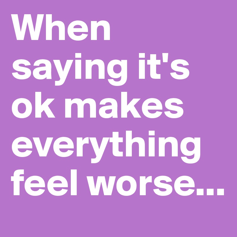 When saying it's ok makes everything feel worse...