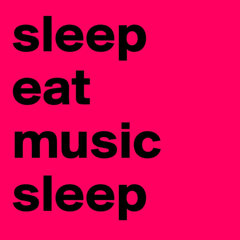 sleep
eat
music 
sleep 