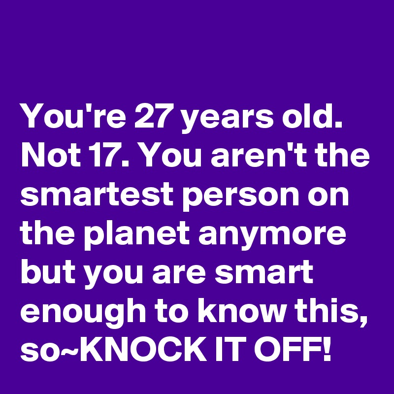 

You're 27 years old. Not 17. You aren't the smartest person on the planet anymore but you are smart enough to know this, so~KNOCK IT OFF!
