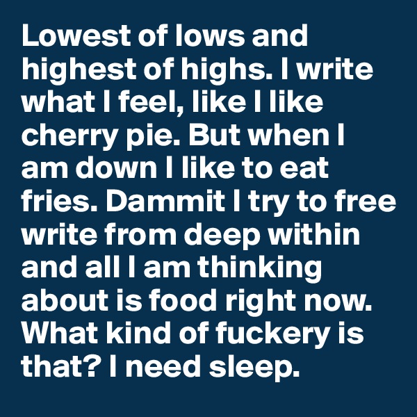 Lowest of lows and highest of highs. I write what I feel, like I like cherry pie. But when I am down I like to eat fries. Dammit I try to free write from deep within and all I am thinking about is food right now. What kind of fuckery is that? I need sleep. 