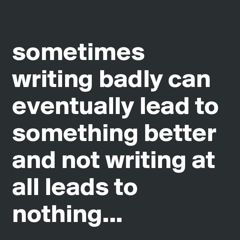 
sometimes writing badly can eventually lead to something better and not writing at all leads to nothing...