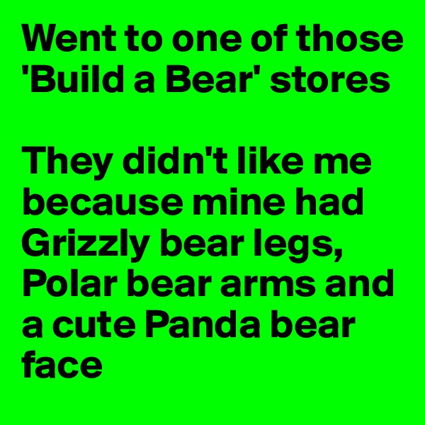 Went to one of those 'Build a Bear' stores

They didn't like me because mine had Grizzly bear legs, Polar bear arms and a cute Panda bear face