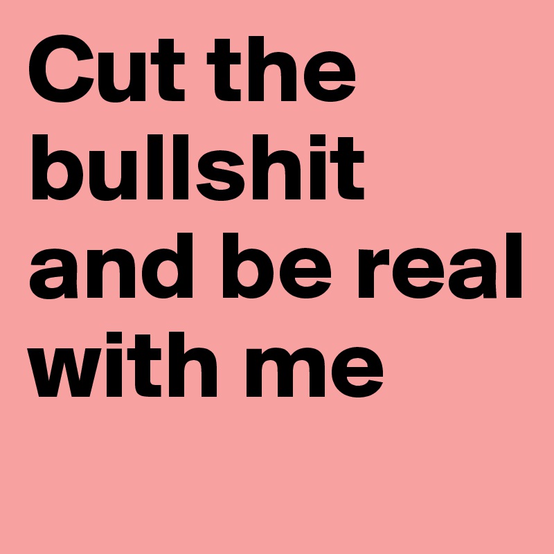 Cut the bullshit and be real with me